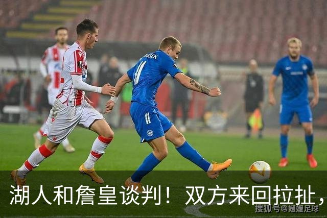 湖人和詹皇谈判！双方来回拉扯，有意14+10顶级中锋，曾要价小里